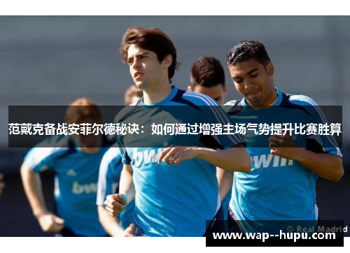 范戴克备战安菲尔德秘诀:如何通过增强主场气势提升比赛胜算 范戴克备战安菲尔德秘诀:如何通过增强主场气势提升比赛胜算
