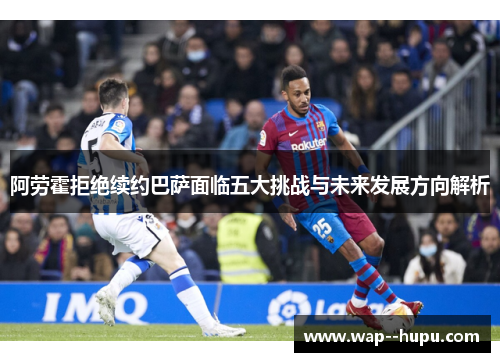 阿劳霍拒绝续约巴萨面临五大挑战与未来发展方向解析 阿劳霍拒绝续约巴萨面临五大挑战与未来发展方向解析