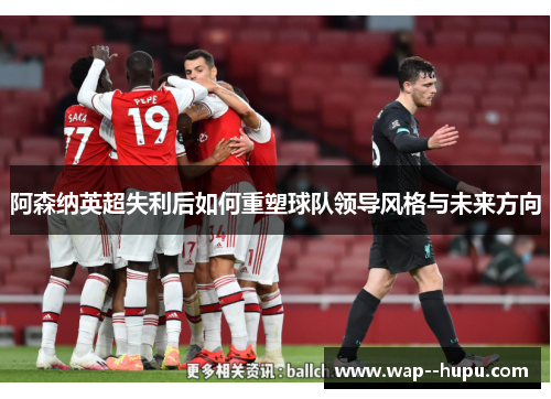 阿森纳英超失利后如何重塑球队领导风格与未来方向