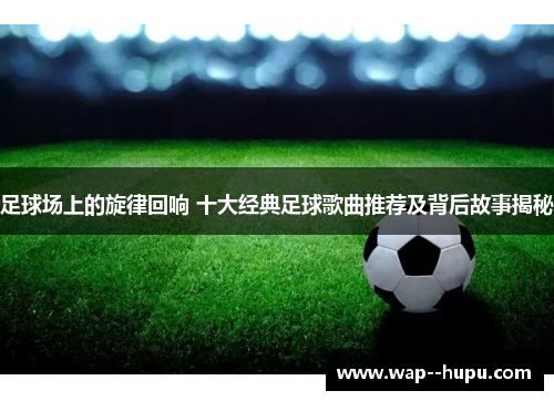 足球场上的旋律回响 十大经典足球歌曲推荐及背后故事揭秘