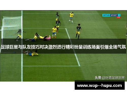 足球巨星与队友技巧对决激烈进行精彩纷呈训练场面引爆全场气氛 足球巨星与队友技巧对决激烈进行精彩纷呈训练场面引爆全场气氛