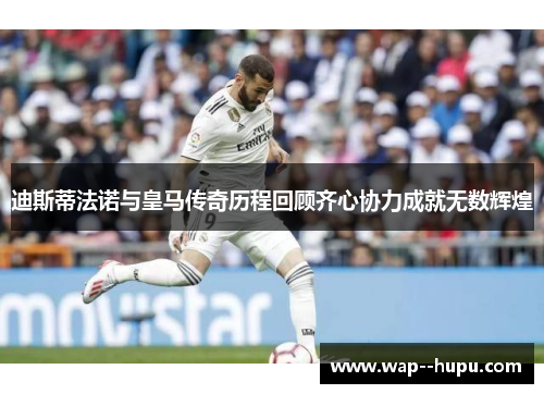 迪斯蒂法诺与皇马传奇历程回顾齐心协力成就无数辉煌