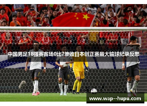 中国男足18强赛客场0比7惨败日本创正赛最大输球纪录反思 中国男足18强赛客场0比7惨败日本创正赛最大输球纪录反思