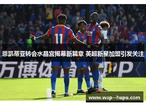 恩凯蒂亚转会水晶宫揭幕新篇章 英超新星加盟引发关注 恩凯蒂亚转会水晶宫揭幕新篇章 英超新星加盟引发关注
