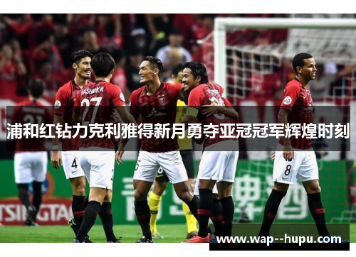 浦和红钻力克利雅得新月勇夺亚冠冠军辉煌时刻 浦和红钻力克利雅得新月勇夺亚冠冠军辉煌时刻