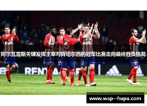 阿尔瓦雷斯关键发挥主宰对阵切尔西的冠军比赛走向最终胜负格局 阿尔瓦雷斯关键发挥主宰对阵切尔西的冠军比赛走向最终胜负格局